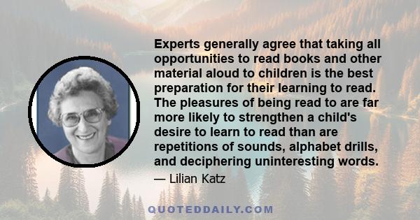 Experts generally agree that taking all opportunities to read books and other material aloud to children is the best preparation for their learning to read. The pleasures of being read to are far more likely to