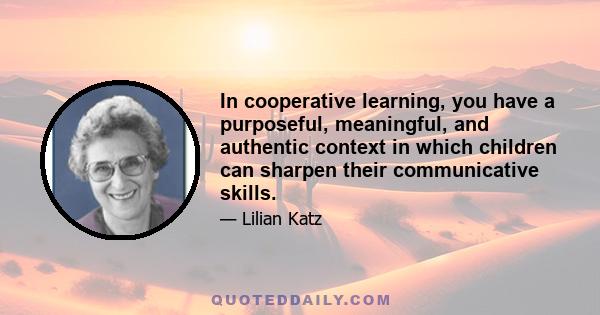 In cooperative learning, you have a purposeful, meaningful, and authentic context in which children can sharpen their communicative skills.