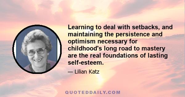 Learning to deal with setbacks, and maintaining the persistence and optimism necessary for childhood's long road to mastery are the real foundations of lasting self-esteem.