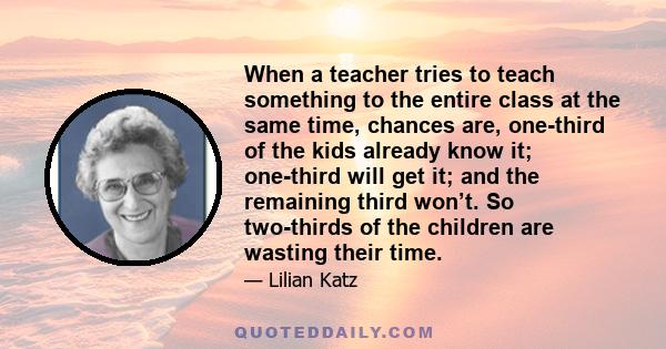 When a teacher tries to teach something to the entire class at the same time, chances are, one-third of the kids already know it; one-third will get it; and the remaining third won’t. So two-thirds of the children are