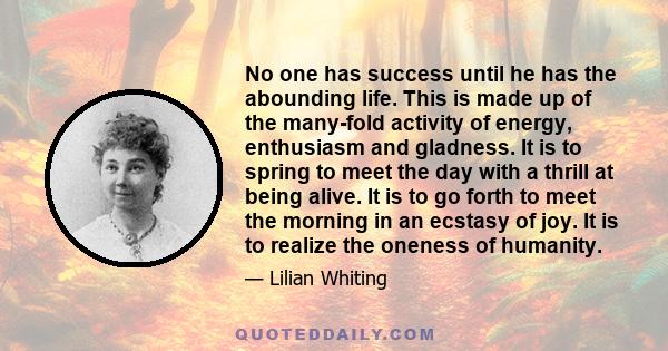 No one has success until he has the abounding life. This is made up of the many-fold activity of energy, enthusiasm and gladness. It is to spring to meet the day with a thrill at being alive. It is to go forth to meet