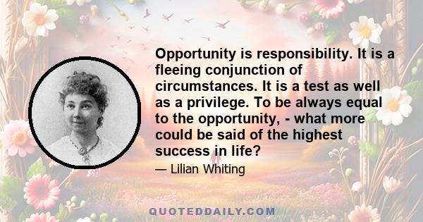 Opportunity is responsibility. It is a fleeing conjunction of circumstances. It is a test as well as a privilege. To be always equal to the opportunity, - what more could be said of the highest success in life?