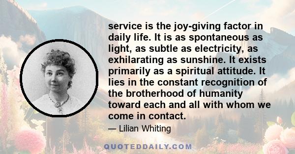 service is the joy-giving factor in daily life. It is as spontaneous as light, as subtle as electricity, as exhilarating as sunshine. It exists primarily as a spiritual attitude. It lies in the constant recognition of