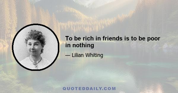 To be rich in friends is to be poor in nothing