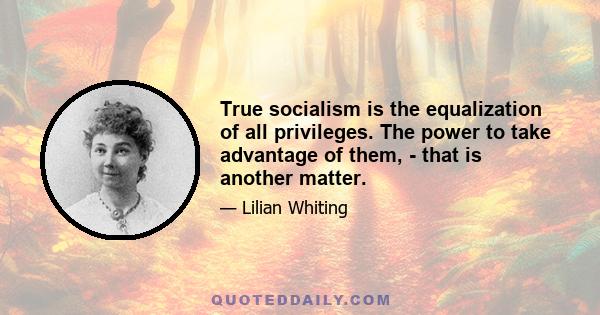 True socialism is the equalization of all privileges. The power to take advantage of them, - that is another matter.