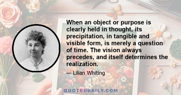 When an object or purpose is clearly held in thought, its precipitation, in tangible and visible form, is merely a question of time. The vision always precedes, and itself determines the realization.