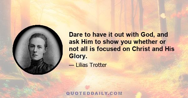 Dare to have it out with God, and ask Him to show you whether or not all is focused on Christ and His Glory.