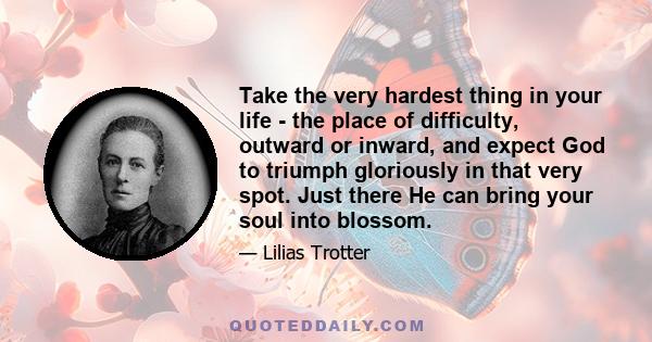 Take the very hardest thing in your life - the place of difficulty, outward or inward, and expect God to triumph gloriously in that very spot. Just there He can bring your soul into blossom.