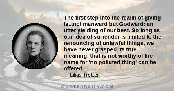 The first step into the realm of giving is...not manward but Godward: an utter yielding of our best. So long as our idea of surrender is limited to the renouncing of unlawful things, we have never grasped its true