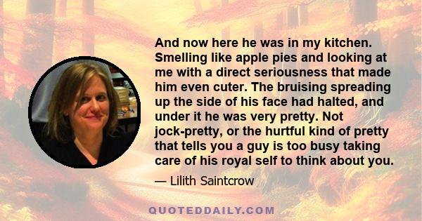 And now here he was in my kitchen. Smelling like apple pies and looking at me with a direct seriousness that made him even cuter. The bruising spreading up the side of his face had halted, and under it he was very