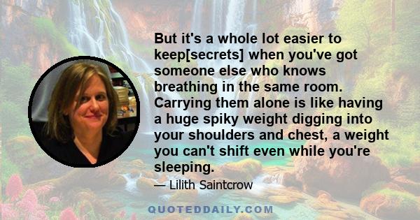 But it's a whole lot easier to keep[secrets] when you've got someone else who knows breathing in the same room. Carrying them alone is like having a huge spiky weight digging into your shoulders and chest, a weight you