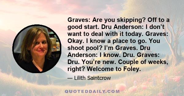 Graves: Are you skipping? Off to a good start. Dru Anderson: I don’t want to deal with it today. Graves: Okay. I know a place to go. You shoot pool? I’m Graves. Dru Anderson: I know. Dru. Graves: Dru. You’re new. Couple 