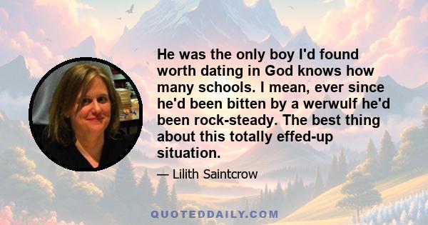 He was the only boy I'd found worth dating in God knows how many schools. I mean, ever since he'd been bitten by a werwulf he'd been rock-steady. The best thing about this totally effed-up situation.