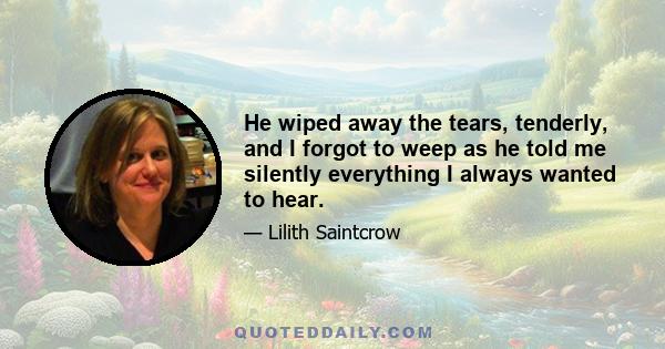 He wiped away the tears, tenderly, and I forgot to weep as he told me silently everything I always wanted to hear.