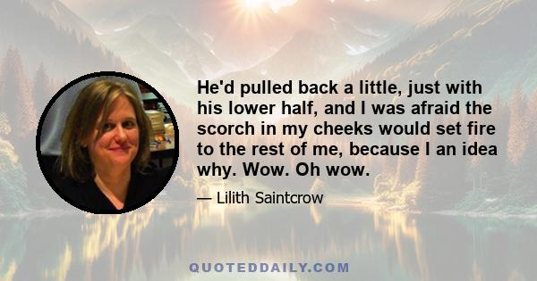 He'd pulled back a little, just with his lower half, and I was afraid the scorch in my cheeks would set fire to the rest of me, because I an idea why. Wow. Oh wow.