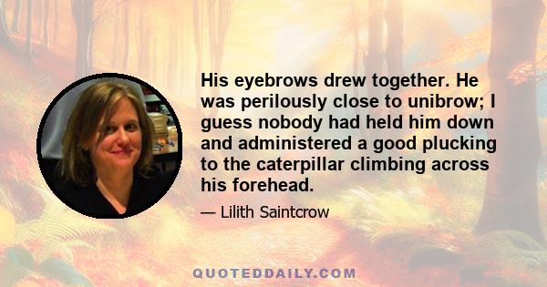 His eyebrows drew together. He was perilously close to unibrow; I guess nobody had held him down and administered a good plucking to the caterpillar climbing across his forehead.