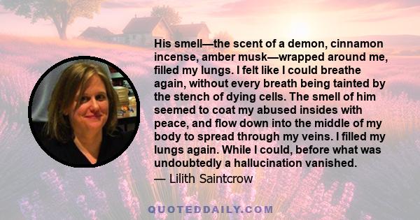 His smell—the scent of a demon, cinnamon incense, amber musk—wrapped around me, filled my lungs. I felt like I could breathe again, without every breath being tainted by the stench of dying cells. The smell of him