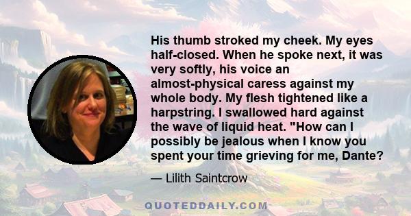 His thumb stroked my cheek. My eyes half-closed. When he spoke next, it was very softly, his voice an almost-physical caress against my whole body. My flesh tightened like a harpstring. I swallowed hard against the wave 