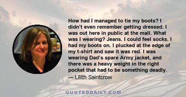 How had I managed to tie my boots? I didn’t even remember getting dressed. I was out here in public at the mall. What was I wearing? Jeans. I could feel socks. I had my boots on. I plucked at the edge of my t-shirt and