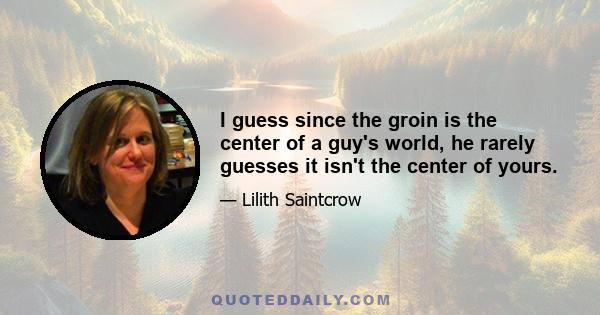 I guess since the groin is the center of a guy's world, he rarely guesses it isn't the center of yours.