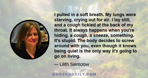 I pulled in a soft breath. My lungs were starving, crying out for air. I lay still, and a cough tickled at the back of my throat. It always happens when you're hiding, a cough, a sneeze, something. It's stupid. The body 