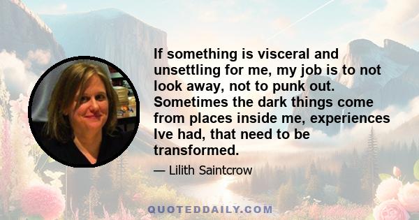 If something is visceral and unsettling for me, my job is to not look away, not to punk out. Sometimes the dark things come from places inside me, experiences Ive had, that need to be transformed.