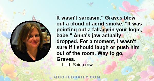 It wasn't sarcasm. Graves blew out a cloud of acrid smoke. It was pointing out a fallacy in your logic, babe. Anna's jaw actually dropped. For a moment, I wasn't sure if I should laugh or push him out of the room. Way