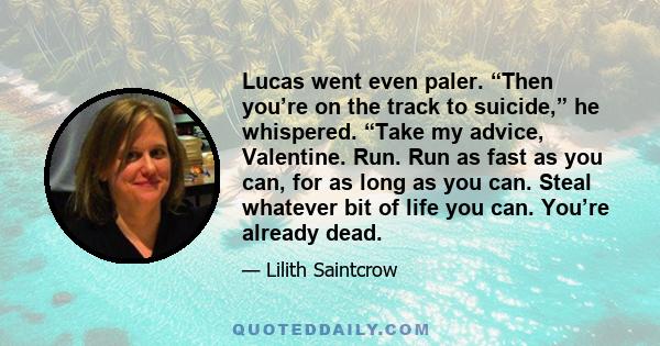 Lucas went even paler. “Then you’re on the track to suicide,” he whispered. “Take my advice, Valentine. Run. Run as fast as you can, for as long as you can. Steal whatever bit of life you can. You’re already dead.