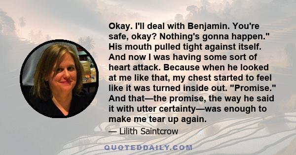 Okay. I'll deal with Benjamin. You're safe, okay? Nothing's gonna happen. His mouth pulled tight against itself. And now I was having some sort of heart attack. Because when he looked at me like that, my chest started