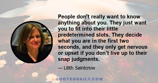 People don’t really want to know anything about you. They just want you to fit into their little predetermined slots. They decide what you are in the first two seconds, and they only get nervous or upset if you don’t