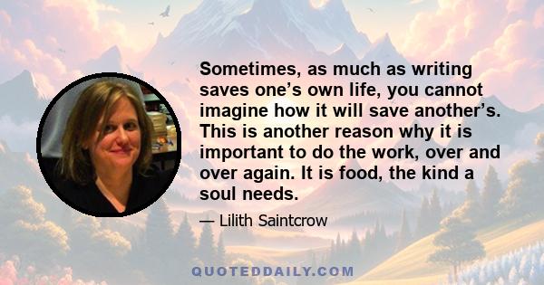 Sometimes, as much as writing saves one’s own life, you cannot imagine how it will save another’s. This is another reason why it is important to do the work, over and over again. It is food, the kind a soul needs.