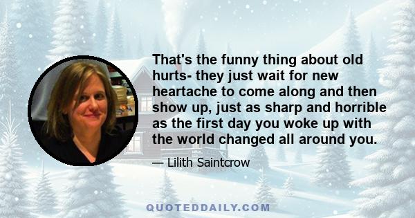 That's the funny thing about old hurts- they just wait for new heartache to come along and then show up, just as sharp and horrible as the first day you woke up with the world changed all around you.