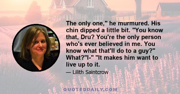 The only one, he murmured. His chin dipped a little bit. You know that, Dru? You're the only person who's ever believed in me. You know what that'll do to a guy? What?I- It makes him want to live up to it.
