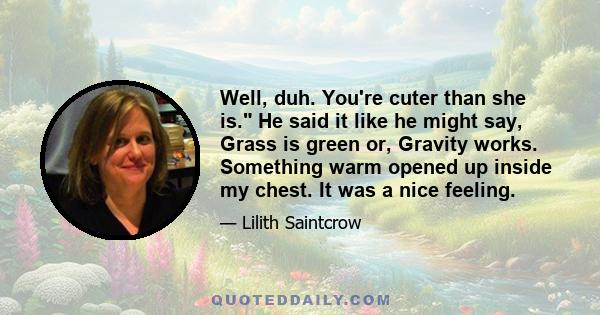 Well, duh. You're cuter than she is. He said it like he might say, Grass is green or, Gravity works. Something warm opened up inside my chest. It was a nice feeling.