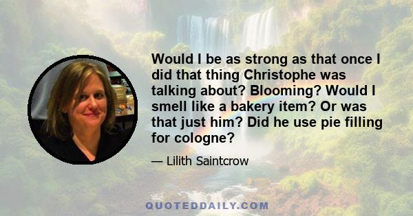 Would I be as strong as that once I did that thing Christophe was talking about? Blooming? Would I smell like a bakery item? Or was that just him? Did he use pie filling for cologne?