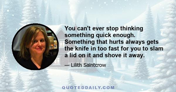 You can't ever stop thinking something quick enough. Something that hurts always gets the knife in too fast for you to slam a lid on it and shove it away.