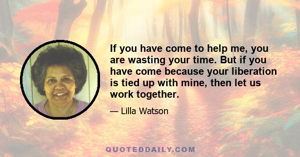 If you have come to help me, you are wasting your time. But if you have come because your liberation is tied up with mine, then let us work together.