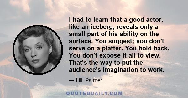 I had to learn that a good actor, like an iceberg, reveals only a small part of his ability on the surface. You suggest; you don't serve on a platter. You hold back. You don't expose it all to view. That's the way to