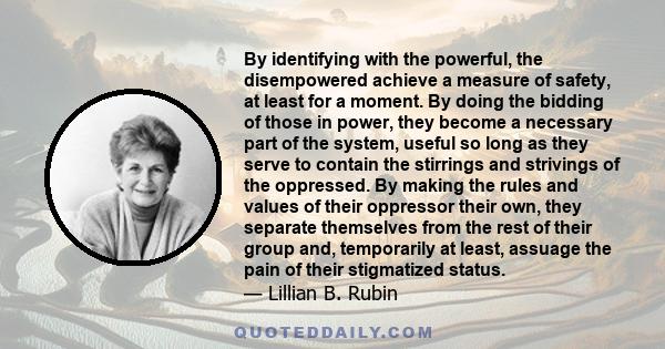 By identifying with the powerful, the disempowered achieve a measure of safety, at least for a moment. By doing the bidding of those in power, they become a necessary part of the system, useful so long as they serve to