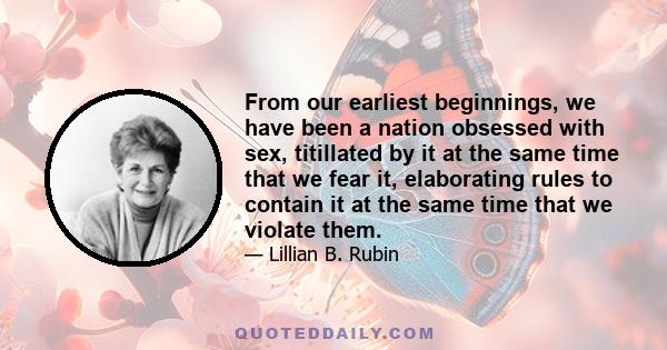 From our earliest beginnings, we have been a nation obsessed with sex, titillated by it at the same time that we fear it, elaborating rules to contain it at the same time that we violate them.