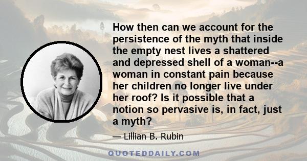 How then can we account for the persistence of the myth that inside the empty nest lives a shattered and depressed shell of a woman--a woman in constant pain because her children no longer live under her roof? Is it