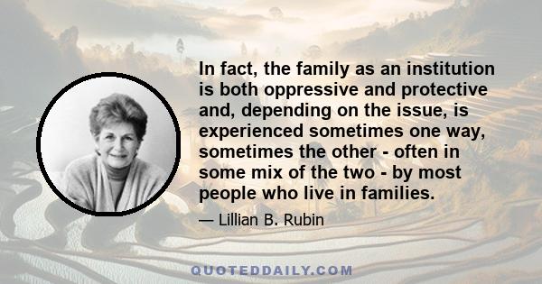 In fact, the family as an institution is both oppressive and protective and, depending on the issue, is experienced sometimes one way, sometimes the other - often in some mix of the two - by most people who live in