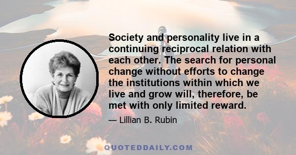 Society and personality live in a continuing reciprocal relation with each other. The search for personal change without efforts to change the institutions within which we live and grow will, therefore, be met with only 