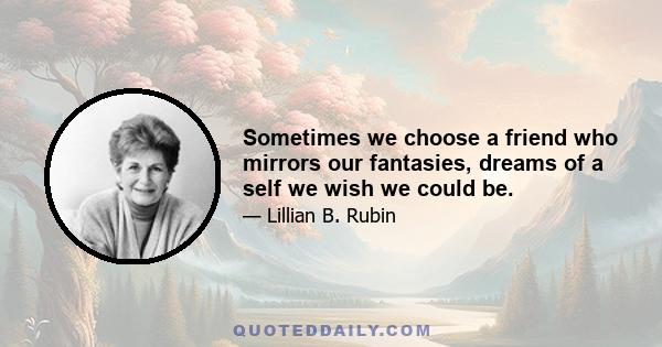 Sometimes we choose a friend who mirrors our fantasies, dreams of a self we wish we could be.