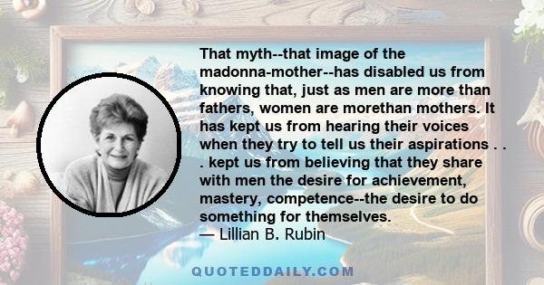 That myth--that image of the madonna-mother--has disabled us from knowing that, just as men are more than fathers, women are morethan mothers. It has kept us from hearing their voices when they try to tell us their