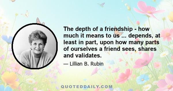 The depth of a friendship - how much it means to us ... depends, at least in part, upon how many parts of ourselves a friend sees, shares and validates.