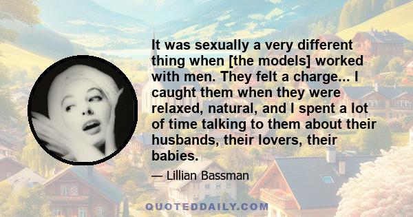 It was sexually a very different thing when [the models] worked with men. They felt a charge... I caught them when they were relaxed, natural, and I spent a lot of time talking to them about their husbands, their