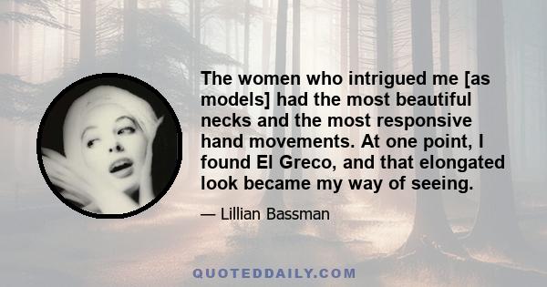 The women who intrigued me [as models] had the most beautiful necks and the most responsive hand movements. At one point, I found El Greco, and that elongated look became my way of seeing.
