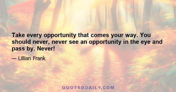 Take every opportunity that comes your way. You should never, never see an opportunity in the eye and pass by. Never!