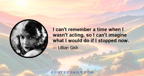 I can't remember a time when I wasn't acting, so I can't imagine what I would do if I stopped now.